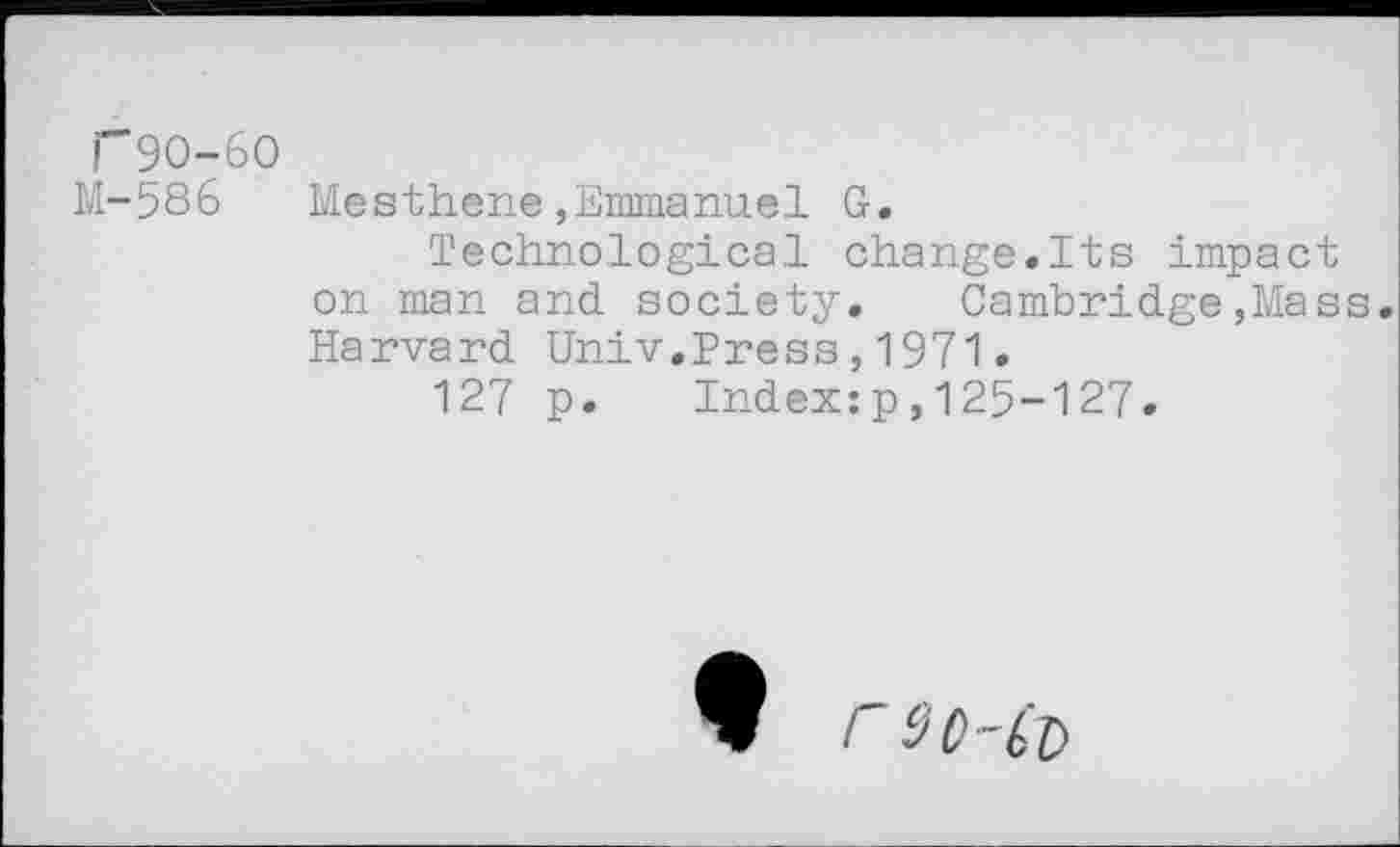 ﻿T9O-6O
M-586
Mesthene,Emmanuel G.
Technological change.Its impact on man and society. Cambridge,Mass. Harvard Univ.Press,1971.
127 p. Index:p,125-127.